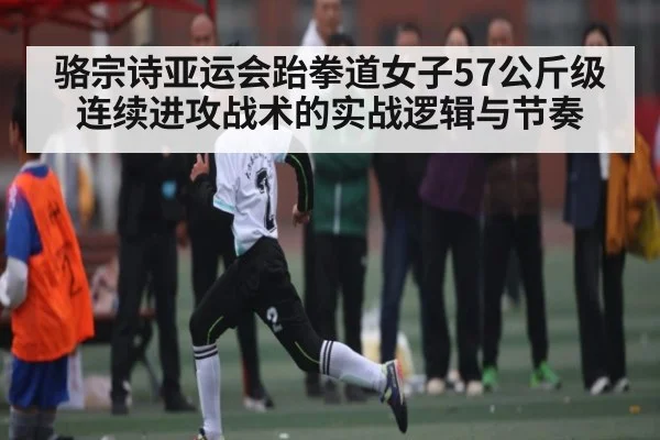 骆宗诗亚运会跆拳道女子57公斤级连续进攻战术的实战逻辑与节奏