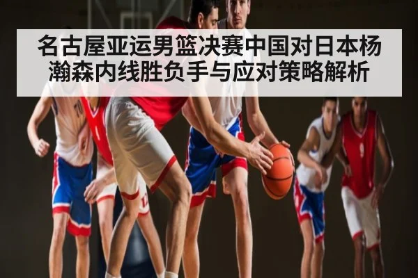 名古屋亚运男篮决赛中国对日本杨瀚森内线胜负手与应对策略解析